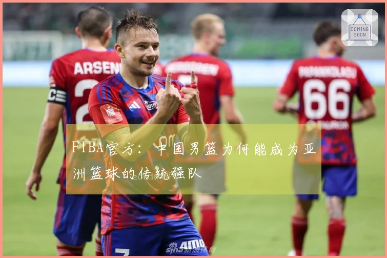 FIBA官方：中国男篮为何能成为亚洲篮球的传统强队