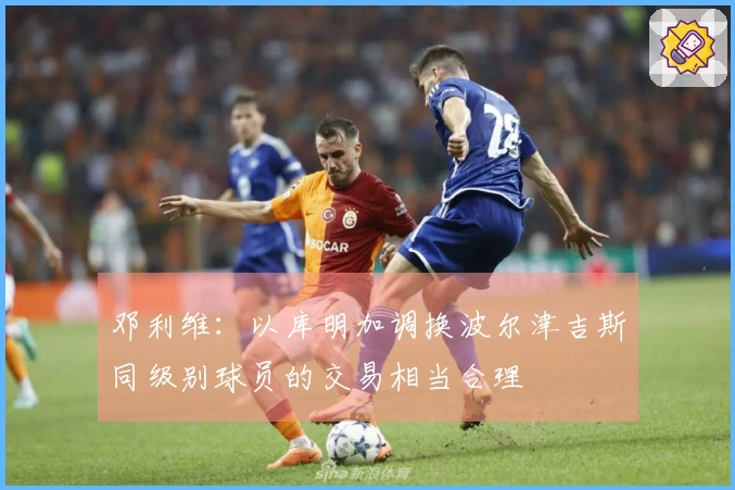 邓利维：以库明加调换波尔津吉斯同级别球员的交易相当合理