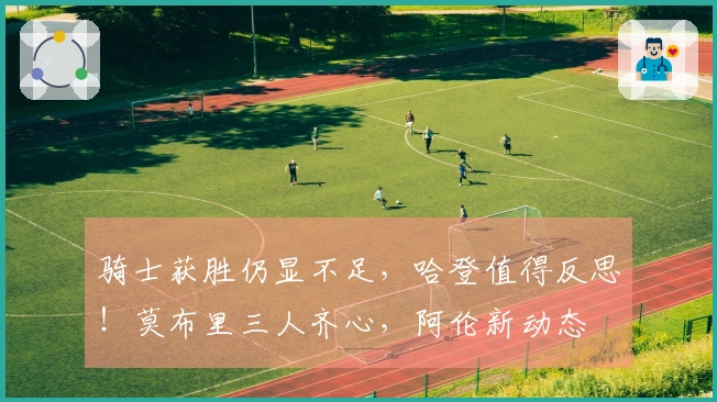 骑士获胜仍显不足，哈登值得反思！莫布里三人齐心，阿伦新动态