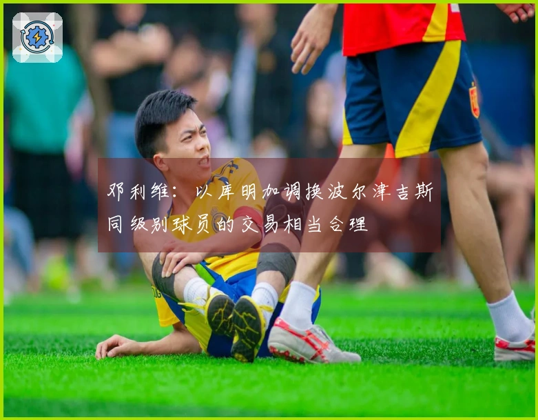 邓利维：以库明加调换波尔津吉斯同级别球员的交易相当合理