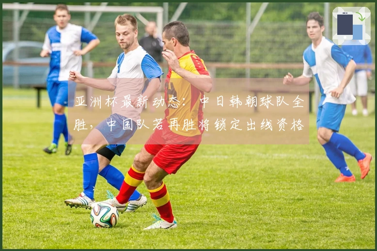 亚洲杯最新动态：中日韩朝球队全胜，中国队若再胜将锁定出线资格