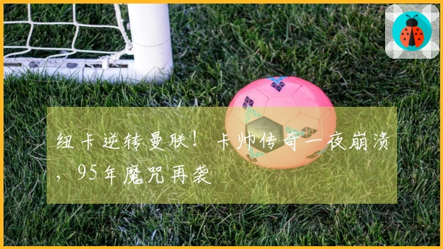 纽卡逆转曼联！卡帅传奇一夜崩溃，95年魔咒再袭