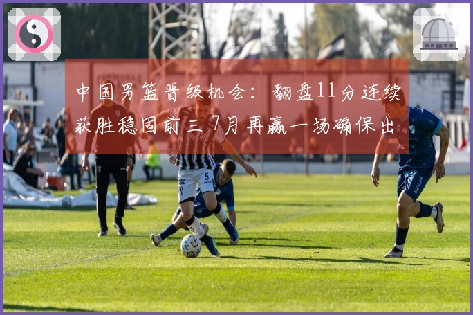 中国男篮晋级机会：翻盘11分连续获胜稳固前三 7月再赢一场确保出线