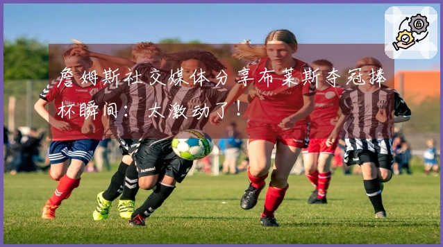 詹姆斯社交媒体分享布莱斯夺冠捧杯瞬间：太激动了！