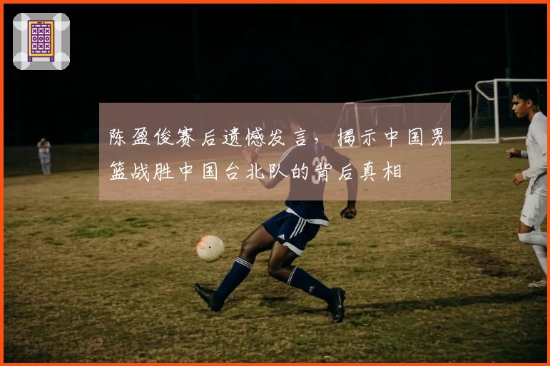 陈盈俊赛后遗憾发言，揭示中国男篮战胜中国台北队的背后真相