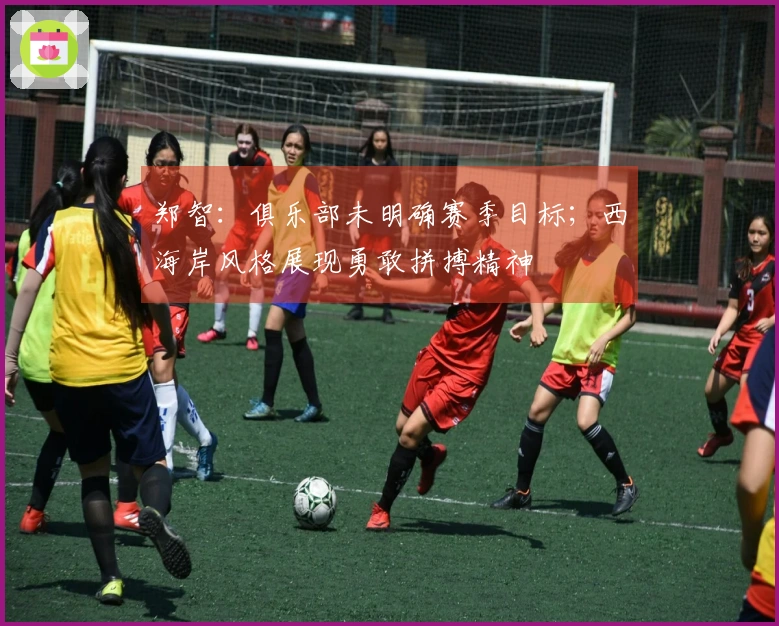 郑智：俱乐部未明确赛季目标；西海岸风格展现勇敢拼搏精神