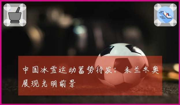 中国冰雪运动蓄势待发：米兰冬奥展现光明前景