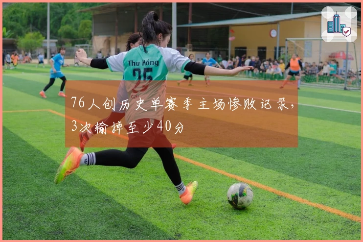 76人创历史单赛季主场惨败记录，3次输掉至少40分
