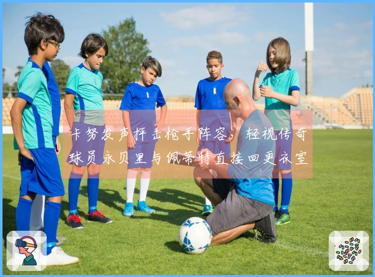 卡努发声抨击枪手阵容，轻视传奇球员永贝里与佩蒂特直接回更衣室