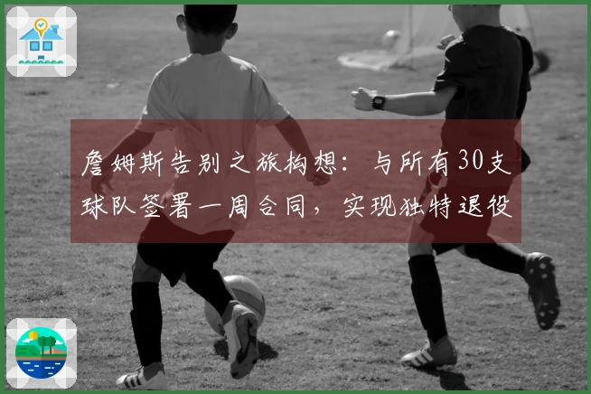 詹姆斯告别之旅构想：与所有30支球队签署一周合同，实现独特退役巡演