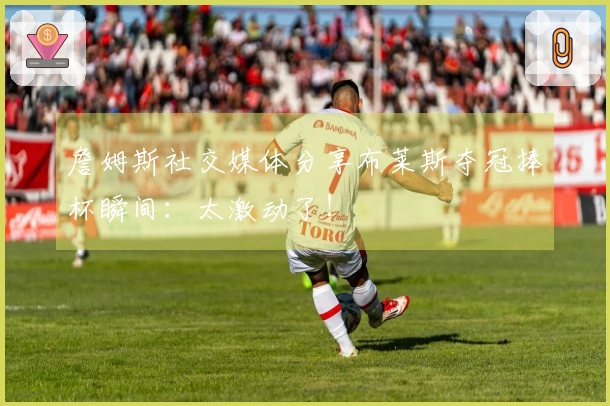 詹姆斯社交媒体分享布莱斯夺冠捧杯瞬间：太激动了！