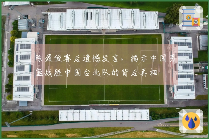 陈盈俊赛后遗憾发言，揭示中国男篮战胜中国台北队的背后真相