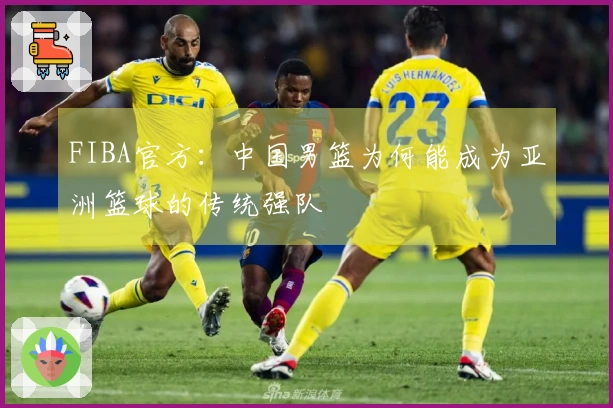 FIBA官方：中国男篮为何能成为亚洲篮球的传统强队